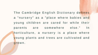 T h e C a m b r i d g e E n g l i s h D i c t i o n a r y d e f i n e s
a " n u r s e r y " a s a " p l a c e w h e r e b a b i e s a n d
y o u n g c h i l d r e n a r e c a r e d f o r w h i l e t h e i r
p a r e n t s a r e s o m e w h e r e e l s e . " I n
h o r t i c u l t u r e , a n u r s e r y i s a p l a c e w h e r e
y o u n g p l a n t s a n d t r e e s a r e c u l t i v a t e d a n d
g r o w n .
 