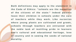 B o t h d e f i n i t i o n s m a y a p p l y t o t h e s t a t e m e n t i n
t h e C o d e o f E t h i c s : " s c h o o l s a r e t h e n u r s e r i e s
o f t h e c i t i z e n s o f t h e s t a t e : " I n d e e d p a r e n t s
l e a v e t h e i r c h i l d r e n i n s c h o o l s u n d e r t h e c a r e
o f t e a c h e r s w h i l e t h e y w o r k . L i k e n u r s e r i e s
w h e r e y o u n g p l a n t s a r e c u l t i v a t e d a n d g r o w n ,
s c h o o l s t h r o u g h t e a c h e r s a r e e n t r u s t e d w i t h
t h e n o b l e t a s k o f i n s t i l l i n g p r i d e i n l e a r n e r s
o n e ' s c u l t u r a l a n d e d u c a t i o n a l h e r i t a g e , l o v e
o f c o u n t r y a n d i n s o w i n g t h e s e e d s o f n a t i o n a l
m o r a l i t y.
 