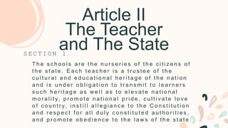 Article II
The Teacher
and The State
T h e s c h o o l s a r e t h e n u r s e r i e s o f t h e c i t i z e n s o f
t h e s t a t e . E a c h t e a c h e r i s a t r u s t e e o f t h e
c u l t u r a l a n d e d u c a t i o n a l h e r i t a g e o f t h e n a t i o n
a n d i s u n d e r o b l i g a t i o n t o t r a n s m i t t o l e a r n e r s
s u c h h e r i t a g e a s w e l l a s t o e l e v a t e n a t i o n a l
m o r a l i t y, p r o m o t e n a t i o n a l p r i d e , c u l t i v a t e l o v e
o f c o u n t r y, i n s t i l l a l l e g i a n c e t o t h e C o n s t i t u t i o n
a n d r e s p e c t f o r a l l d u l y c o n s t i t u t e d a u t h o r i t i e s ,
a n d p r o m o t e o b e d i e n c e t o t h e l a w s o f t h e s t a t e .
S E C T I O N 1
 