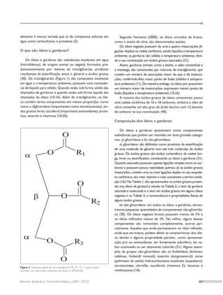 alimento é menos variada que as de compostos solúveis em                         Segundo Fennema (2000), os óleos oriundos de frutos,
água como carboidratos e proteínas (2).                                      como o azeite de oliva, são denominados azeites.
                                                                                 Os óleos vegetais possuem de uma a quatro insaturações (li-
O que são óleos e gorduras?                                                  gações duplas) na cadeia carbônica, sendo líquidos à temperatura
                                                                             ambiente; as gorduras são sólidas à temperatura ambiente, devi-
    Os óleos e gorduras são substâncias insolúveis em água                   do a sua constituição em ácidos graxos saturados (31).
(hidrofóbicas), de origem animal ou vegetal, formados pre-                       Assim, gorduras animais como a banha, o sebo comestível e
dominantemente por ésteres de triacilgliceróis, produtos                     a manteiga, são constituídas por misturas de triacilgliceróis, que
resultantes da esterificação entre o glicerol e ácidos graxos                contém um número de saturações maior do que o de insatura-
(30). Os triacilgliceróis (Figura 1) são compostos insolúveis                ções, conferindo-lhes maior ponto de fusão (sólidos à tempera-
em água e a temperatura ambiente, possuem uma consistên-                     tura ambiente) (11). De maneira análoga, os óleos por possuírem
cia de líquido para sólido. Quando estão sob forma sólida são                um número maior de insaturações, expressam menor ponto de
chamados de gorduras e quando estão sob forma líquida são                    fusão (líquidos à temperatura ambiente) (10,16).
chamados de óleos (10,16). Além de triacilgliceróis, os óle-                     A maioria dos ácidos graxos de óleos comestíveis possui
os contêm vários componentes em menor proporção, como                        uma cadeia carbônica de 16 a 18 carbonos, embora o óleo de
mono e diglicerídeos (importantes como emulsionantes); áci-                  côco contenha um alto grau de ácido láurico com 12 átomos
dos graxos livres; tocoferol (importante antioxidante); prote-               de carbono na sua constituição (40).
ínas, esteróis e vitaminas (10,20).
                                                                             Composição dos óleos e gorduras

                                                                                  Os óleos e gorduras apresentam como componentes
                                                                             substâncias que podem ser reunidas em duas grandes catego-
                                                                             rias: a) glicerídeos e b) não-glicerídeos.
                                                                                  a) glicerídeos: são definidos como produtos da esterificação
                                                                             de uma molécula de glicerol com até três moléculas de ácidos
                                                                             graxos. Os ácidos graxos são ácidos carboxílicos de cadeia lon-
                                                                             ga, livres ou esterificados, constituindo os óleos e gorduras (31).
                                                                             Quando saturados possuem apenas ligações simples entre os car-
                                                                             bonos e possuem pouca reatividade química. Já os ácidos graxos
                                                                             insaturados, contêm uma ou mais ligações duplas no seu esquele-
                                                                             to carbônico; são mais reativos e mais suscetíveis a termo-oxida-
                                                                             ção (16). Na Tabela 1, são apresentados os ácidos graxos presen-
                                                                             tes nos óleos de girassol e canola; na Tabela 2, o teor de gordura
                                                                             saturada e insaturada e o teor em ácidos graxos em alguns óleos
                                                                             vegetais e na Tabela 3, a nomenclatura e propriedades físicas de
                                                                             alguns ácidos graxos.
                                                                                  b) não glicerídeos: em todos os óleos e gorduras, encon-
                                                                             tramos pequenas quantidades de componentes não-gliceríde-
                                                                             os (30). Os óleos vegetais brutos possuem menos de 5% e
                                                                             os óleos refinados menos de 2%. No refino, alguns desses
                                                                             componentes são removidos completamente, outros par-
                                                                             cialmente. Aqueles que ainda permanecem no óleo refinado,
                                                                             ainda que em traços, podem afetar as características dos óle-
                                                                             os devido a alguma propriedade peculiar, como apresentar
                                                                             ação pró ou antioxidante, ser fortemente odorífero, ter sa-
                                                                             bor acentuado ou ser altamente colorido (31). Alguns exem-
                                                                             plos de grupos não-glicerídeos são os fosfatídeos (lecitinas,
                                                                             cefalinas, fosfatidil inositol); esteróis (estigmasterol); ceras
                                                                             (palmitato de cetila); hidrocarbonetos insolúveis (esqualeno);
Figura 1. Estrutura geral de um triacilglicerol [R1, R2, R3 = grupo alquil
                                                                             carotenóides; clorofila; tocoferóis (vitamina E); lactonas e
saturado ou insaturado; podendo ser igual ou diferente]                      metilcetonas (10).


Revista Analytica • Fevereiro/Março 2007 • Nº27	                                                                                             61
 