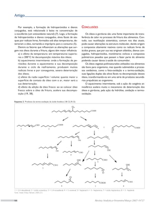 Artigo


    Por exemplo, a formação de hidroperóxidos e dienos                           Conclusões
conjugados, está relacionada à baixa na concentração de
α-tocoferóis (um antioxidante natural) (7). Logo, a formação                         Os óleos e gorduras são uma fonte importante de trans-
de hidroperóxidos e dienos conjugados, alvos fáceis de ata-                      ferência de calor no processo de fritura dos alimentos. Con-
ques por radicais livres, formados sob altas temperaturas, de-                   tudo, sua reutilização sistemática, comum nos dias atuais,
terioram o óleo, tornando-o impróprio para o consumo (5).                        pode causar alterações na estrutura molecular, dando origem
    Dentre os fatores que influenciam as alterações que sur-                     a compostos altamente reativos como os radicais livres de
gem nos óleos durante a fritura, alguns têm maior influência:                    ácidos graxos, que por sua vez originam aldeídos, dienos con-
    a) o efeito da temperatura: em temperaturas superio-                         jugados, hidroperóxidos, monômeros cíclicos e compostos
    res a 200°C há decomposição máxima dos óleos;                                poliméricos pesados que passam a fazer parte do alimento
    b) aquecimento intermitente: onde a formação de pe-                          podendo causar danos à saúde do consumidor.
    róxidos durante o aquecimento e sua decomposição                                 Os óleos vegetais poliinsaturados utilizados nos alimentos
    durante o ciclo de resfriamento, produzem muitos                             são bons para organismo, mas quando submetidos a proces-
    radicais livres e por conseguinte, severa deterioração                       sos oxidativos, como a foto-oxidação e a termo-oxidação,
    dos óleos;                                                                   suas ligações duplas são alvos fáceis na decomposição desses
    c) efeito da razão superfície / volume: quanto maior a                       óleos, transformando-os em uma série de produtos secundá-
    superfície de contato do óleo com o ar, maior será a                         rios prejudiciais ao organismo.
    sua deterioração;                                                                O aquecimento intermitente, sob a ação do oxigênio at-
    d) efeito da adição de óleo fresco: ao se colocar óleo                       mosférico acelera muito o mecanismo de deterioração dos
    fresco sobre o óleo de fritura, acelera sua decompo-                         óleos e gorduras, pela ação da hidrólise, oxidação e termo-
    sição (19, 38).                                                              oxidação.


Esquema 2. Produtos da termo-oxidação do ácido linoléico (18: 2) (­9,12)




1 = 2,4–decadienal; 2 = ácido octanóico; 3 = 2,4-nonadienal; 4 = 3–nonenal; 5= heptanal; 6 = 2– heptanona; 7 = ácido heptanóico; 8 = 2– heptenal.
Fonte: Kesler; Kriska; Németh, 2000 (21)



66	                                                                                              Revista Analytica • Fevereiro/Março 2007 • Nº27
 