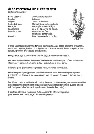 ÓLEO ESSENCIAL DE ALECRIM WNF
(Sistema Circulatório)
Nome Botânico:		 Rosmarinus officinalis
Família:			 Labiadas
Origem:			 Tunísia / Marrocos
Órgão Extraído:		 Planta inteira na florescência
Extração:		 Destilação a vapor d'água
Rendimento:		 de 7 a 10g por Kg da planta.
Características:		 Aroma herbal fresco,
			 levemente canforáceo.
Aspecto:			 Óleo transparente e incolor.
				
		
O Óleo Essencial de Alecrim é tônico e estimulante. Atua sobre o sistema circulatório,
estimula a oxigenação de todo o organismo. Fortalece a musculatura e a pele, é mu-
colítico, lipolítico, anti-séptico e cicatrizante.
Revigorante, age positivamente sobre o esgotamento físico e mental.
Seu aroma combina com ambientes de trabalho e concentração. O Óleo Essencial de
Alecrim deve ser usado durante o dia, é estimulante e tira o sono.
Excelente para quem sofre de pressão baixa, tonturas ou fraqueza.
Em massagem capilar, previne a queda de cabelo. Bom para massagem esportiva.
A aplicação em banhos e massagens com óleo de alecrim favorece o sistema circu-
latório.
No difusor o alecrim estimula e fortalece. Pessoas convalescentes, de cama ou entriste-
cidas recebem o alecrim com boa aceitação mudando rapidamente o quadro emocio-
nal, bom para trabalhar e estudar durante dia (evitá-lo à noite).
O perfil do Alecrim é masculino, forte, dominante, oferece segurança
para a conexão e manutenção dos sonhos pessoais.
8
 