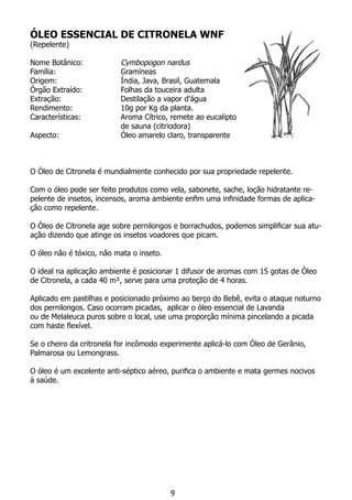 ÓLEO ESSENCIAL DE CITRONELA WNF
(Repelente)
Nome Botânico:		 Cymbopogon nardus
Família:			 Gramíneas
Origem:			 Índia, Java, Brasil, Guatemala
Órgão Extraído:		 Folhas da touceira adulta
Extração:		 Destilação a vapor d'água
Rendimento:		 10g por Kg da planta.
Características:		 Aroma Cítrico, remete ao eucalipto
			 de sauna (citriodora)
Aspecto:			 Óleo amarelo claro, transparente
O Óleo de Citronela é mundialmente conhecido por sua propriedade repelente.
Com o óleo pode ser feito produtos como vela, sabonete, sache, loção hidratante re-
pelente de insetos, incensos, aroma ambiente enfim uma infinidade formas de aplica-
ção como repelente.
O Óleo de Citronela age sobre pernilongos e borrachudos, podemos simplificar sua atu-
ação dizendo que atinge os insetos voadores que picam.
O óleo não é tóxico, não mata o inseto.
O ideal na aplicação ambiente é posicionar 1 difusor de aromas com 15 gotas de Óleo
de Citronela, a cada 40 m², serve para uma proteção de 4 horas.
Aplicado em pastilhas e posicionado próximo ao berço do Bebê, evita o ataque noturno
dos pernilongos. Caso ocorram picadas, aplicar o óleo essencial de Lavanda
ou de Melaleuca puros sobre o local, use uma proporção mínima pincelando a picada
com haste flexível.
Se o cheiro da critronela for incômodo experimente aplicá-lo com Óleo de Gerânio,
Palmarosa ou Lemongrass.
O óleo é um excelente anti-séptico aéreo, purifica o ambiente e mata germes nocivos
à saúde.
9
 
