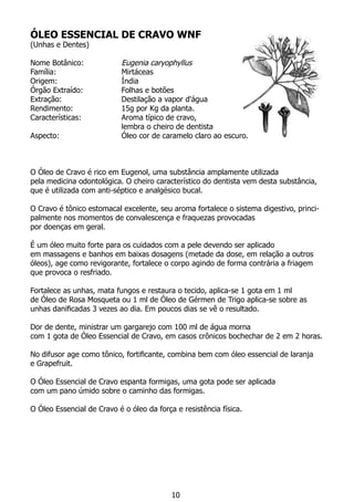 ÓLEO ESSENCIAL DE CRAVO WNF
(Unhas e Dentes)
Nome Botânico:		 Eugenia caryophyllus
Família:			 Mirtáceas
Origem:			 Índia
Órgão Extraído:		 Folhas e botões
Extração:		 Destilação a vapor d'água
Rendimento:		 15g por Kg da planta.
Características:		 Aroma típico de cravo,
			 lembra o cheiro de dentista
Aspecto:			 Óleo cor de caramelo claro ao escuro.
O Óleo de Cravo é rico em Eugenol, uma substância amplamente utilizada
pela medicina odontológica. O cheiro característico do dentista vem desta substância,
que é utilizada com anti-séptico e analgésico bucal.
O Cravo é tônico estomacal excelente, seu aroma fortalece o sistema digestivo, princi-
palmente nos momentos de convalescença e fraquezas provocadas
por doenças em geral.
É um óleo muito forte para os cuidados com a pele devendo ser aplicado
em massagens e banhos em baixas dosagens (metade da dose, em relação a outros
óleos), age como revigorante, fortalece o corpo agindo de forma contrária a friagem
que provoca o resfriado.
Fortalece as unhas, mata fungos e restaura o tecido, aplica-se 1 gota em 1 ml
de Óleo de Rosa Mosqueta ou 1 ml de Óleo de Gérmen de Trigo aplica-se sobre as
unhas danificadas 3 vezes ao dia. Em poucos dias se vê o resultado.
Dor de dente, ministrar um gargarejo com 100 ml de água morna
com 1 gota de Óleo Essencial de Cravo, em casos crônicos bochechar de 2 em 2 horas.
No difusor age como tônico, fortificante, combina bem com óleo essencial de laranja
e Grapefruit.
O Óleo Essencial de Cravo espanta formigas, uma gota pode ser aplicada
com um pano úmido sobre o caminho das formigas.
O Óleo Essencial de Cravo é o óleo da força e resistência física.
10
 