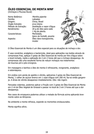 ÓLEO ESSENCIAL DE MENTA WNF
(Inchaços e Mucosa Bucal)
Nome Botânico: 		 Mentha piperita
Família:			 Labiadas
Origem:			 China, Brasil
Órgão Extraído:		 erva inteira
Método de Extração:	 Destilação a vapor d'água
Rendimento:		 20 g de óleo para cada
			 1 Kg de planta.
Características:		 Mentolado,
			 típico de hortelã, picante
Aspecto:			 Óleo claro transparente,
			 incolor
	
O Óleo Essencial de Menta é um óleo especial para as situações de inchaço e dor.
É vaso constritor, analgésico e bactericida, ideal para aplicações nas lesões através de
compressas frias, aplique 5 gotas de Óleo Essencial de menta por litro d'água sobre
o local inchado, repita a aplicação de 2 em 2 horas até que o inchaço desapareça. As
compressas são uma excelente forma de reduzir inchaços nos tratamentos
de traumas pré e pós-cirúrgicos.
Em massagens e banhos o óleo de menta é refrescante, revigorante, analgésico
e estomáquico.
Em enjôos com perda de apetite e vômito, aplicamos 2 gotas do Óleo Essencial de
Menta, 1 colher de açúcar branco em 1 copo d'água com 200 ml, faz-se então gargare-
jo. A ânsia de vômito desaparece imediatamente. Obs: não ingerir.
Pancadas violentas, podemos aplicar a fricção com 3 gotas de Óleo Essencial de Menta
em 2 ml de Óleo Vegetal de Girassol e passar no local de 3 em 3 horas até que a dor
desapareça.
Nos casos de enxaqueca podemos utilizar a metade da fórmula acima aplicando leve-
mente sobre as têmporas.
No ambiente a menta refresca, expande os momentos enclausurados.
Menta significa alívio.
18
 