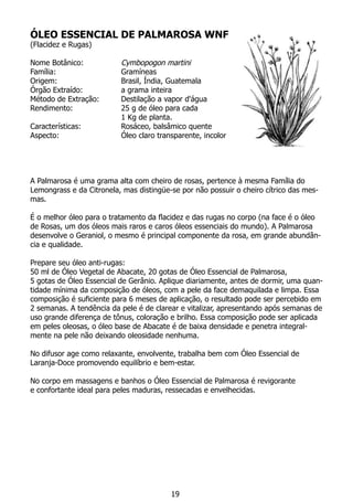 ÓLEO ESSENCIAL DE PALMAROSA WNF
(Flacidez e Rugas)
Nome Botânico: 		 Cymbopogon martini
Família:			 Gramíneas
Origem:			 Brasil, Índia, Guatemala
Órgão Extraído:		 a grama inteira
Método de Extração:	 Destilação a vapor d'água
Rendimento:		 25 g de óleo para cada
			 1 Kg de planta.
Características:		 Rosáceo, balsâmico quente
Aspecto:			 Óleo claro transparente, incolor
	
A Palmarosa é uma grama alta com cheiro de rosas, pertence à mesma Família do
Lemongrass e da Citronela, mas distingüe-se por não possuir o cheiro cítrico das mes-
mas.
É o melhor óleo para o tratamento da flacidez e das rugas no corpo (na face é o óleo
de Rosas, um dos óleos mais raros e caros óleos essenciais do mundo). A Palmarosa
desenvolve o Geraniol, o mesmo é principal componente da rosa, em grande abundân-
cia e qualidade.
Prepare seu óleo anti-rugas:
50 ml de Óleo Vegetal de Abacate, 20 gotas de Óleo Essencial de Palmarosa,
5 gotas de Óleo Essencial de Gerânio. Aplique diariamente, antes de dormir, uma quan-
tidade mínima da composição de óleos, com a pele da face demaquilada e limpa. Essa
composição é suficiente para 6 meses de aplicação, o resultado pode ser percebido em
2 semanas. A tendência da pele é de clarear e vitalizar, apresentando após semanas de
uso grande diferença de tônus, coloração e brilho. Essa composição pode ser aplicada
em peles oleosas, o óleo base de Abacate é de baixa densidade e penetra integral-
mente na pele não deixando oleosidade nenhuma.
No difusor age como relaxante, envolvente, trabalha bem com Óleo Essencial de
Laranja-Doce promovendo equilíbrio e bem-estar.
No corpo em massagens e banhos o Óleo Essencial de Palmarosa é revigorante
e confortante ideal para peles maduras, ressecadas e envelhecidas.
19
 