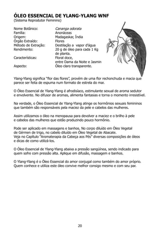 ÓLEO ESSENCIAL DE YLANG-YLANG WNF
(Sistema Reprodutor Feminino)
Nome Botânico: 		 Cananga odorata
Família:			 Anonáceas
Origem:			 Madagaskar, Índia
Órgão Extraído:		 Flores
Método de Extração:	 Destilação a vapor d'água
Rendimento:		 20 g de óleo para cada 1 Kg
			 de planta.
Características:		 Floral doce,
			 entre Dama da Noite e Jasmin
Aspecto:			 Óleo claro transparente.
	
Ylang-Ylang significa “flor das flores”, provém de uma flor rechonchuda e macia que
parece ser feita de espuma num formato de estrela do mar.
O Óleo Essencial de Ylang-Ylang é afrodisíaco, estimulante sexual de aroma sedutor
e envolvente. No difusor de aromas, alimenta fantasias e torna o momento irresistível.
Na verdade, o Óleo Essencial de Ylang-Ylang atinge os hormônios sexuais femininos
que também são responsáveis pela maciez da pele e cabelos das mulheres.
Assim utilizamos o óleo na menopausa para devolver a maciez e o brilho à pele
e cabelos das mulheres que estão produzindo pouco hormônio.
Pode ser aplicado em massagens e banhos. No corpo diluído em Óleo Vegetal
de Gérmen de trigo, no cabelo diluído em Óleo Vegetal de Abacate.
Veja no Capítulo “Aromaterapia da Cabeça aos Pés” diversas composições de óleos
e dicas de como utilizá-los.
O Óleo Essencial de Ylang-Ylang abaixa a pressão sangüínea, sendo indicado para
quem sofre com pressão alta. Aplique em difusão, massagem e banhos.
O Ylang-Ylang é o Óleo Essencial do amor conjugal como também do amor próprio.
Quem conhece e utiliza este óleo convive melhor consigo mesmo e com seu par.
20
 