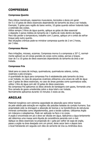 COMPRESSAS
Compressa Quente
	
Para cólicas menstruais, espasmos musculares, torcicolos e dores em geral.
De 5 a 10 gotas de óleos essenciais dependendo do tamanho da área a ser tratada.
Exemplo: 5 gotas para região do baixo ventre, 10 gotas quando estiver tratando toda
a extensão das costas.
Utilize sempre 3 litros de água quente, aplique as gotas do óleo essencial
e deposite 2 panos médios do tamanho de 1 toalha de rosto dentro da tigela.
Para não perder a temperatura, trabalhe com 2 panos, aplique um e antes de esfriar
troque pelo outro quente.
Nas situações crônicas pode-se ministrar compressa quente de 2 em 2 horas,
por 3 dias.
Compressa Morna
Para irritações, micoses, eczemas. Compressa morna é a compressa a 35° C, normal-
mente aplicam-se em áreas grandes do corpo como costas, pernas e braços.
Usar de 5 a 10 gotas de óleos essenciais dependendo do tamanho da área a ser
tratada.
Compressa Fria
Ideal para os casos de inchaço, queimaduras, queimaduras solares, cortes,
cicatrizes e pós-cirúrgico.
A quantidade de água para compressa fria é estabelecida pelo tamanho da área
a ser tratada, no caso de pequenas cicatrizes utilizamos uma xícara de café de água
com 3 gotas de óleos essenciais, no caso de áreas grandes como queimadura solar,
utiliza 1 litro de água com até 10 gotas de óleos essenciais.
Na compressa fria aplicamos os óleos através de bandagens com gazes, formando uma
fina camada de gazes umedecidas sobre a área total a ser tratada.
Normalmente aplicamos durante 15 minutos 3 vezes ao dia.
ARGILAS
Material inorgânico com extrema capacidade de absorção para retirar toxinas
da pele obtida pela extração em regiões não poluídas isoladas do contato humano. Sua
propriedade está na drenagem e absorção de toxinas e na transferência de estruturas
minerais conhecidas como oligoelementos, para o tecido cutâneo. Utilizamos Argila
em máscara e cataplasmas. Pode ser aplicada na face e no corpo.
A argila é encontrada em pó e deve ser diluída em água. Aplicamos a água lentamente
até obtermos uma massa semi-líquida de consistência parecida com o mel.
Aplique os óleos essenciais na proporção de 1 gota por colher de sopa de argila,
passe a argila na área desejada com um pincel, deixe secar bem e depois lave
o local hidratando em seguida com óleo de semente de Uva ou Amêndoa doce.
23
 