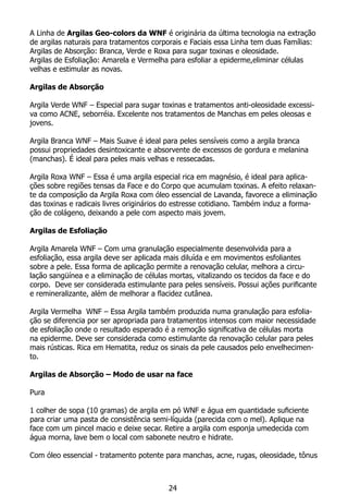 A Linha de Argilas Geo-colors da WNF é originária da última tecnologia na extração
de argilas naturais para tratamentos corporais e Faciais essa Linha tem duas Famílias:
Argilas de Absorção: Branca, Verde e Roxa para sugar toxinas e oleosidade.
Argilas de Esfoliação: Amarela e Vermelha para esfoliar a epiderme,eliminar células
velhas e estimular as novas.
Argilas de Absorção
Argila Verde WNF – Especial para sugar toxinas e tratamentos anti-oleosidade excessi-
va como ACNE, seborréia. Excelente nos tratamentos de Manchas em peles oleosas e
jovens.
Argila Branca WNF – Mais Suave é ideal para peles sensíveis como a argila branca
possui propriedades desintoxicante e absorvente de excessos de gordura e melanina
(manchas). É ideal para peles mais velhas e ressecadas.
Argila Roxa WNF – Essa é uma argila especial rica em magnésio, é ideal para aplica-
ções sobre regiões tensas da Face e do Corpo que acumulam toxinas. A efeito relaxan-
te da composição da Argila Roxa com óleo essencial de Lavanda, favorece a eliminação
das toxinas e radicais livres originários do estresse cotidiano. Também induz a forma-
ção de colágeno, deixando a pele com aspecto mais jovem.
Argilas de Esfoliação
Argila Amarela WNF – Com uma granulação especialmente desenvolvida para a
esfoliação, essa argila deve ser aplicada mais diluída e em movimentos esfoliantes
sobre a pele. Essa forma de aplicação permite a renovação celular, melhora a circu-
lação sangüínea e a eliminação de células mortas, vitalizando os tecidos da face e do
corpo. Deve ser considerada estimulante para peles sensíveis. Possui ações purificante
e remineralizante, além de melhorar a flacidez cutânea.
Argila Vermelha WNF – Essa Argila também produzida numa granulação para esfolia-
ção se diferencia por ser apropriada para tratamentos intensos com maior necessidade
de esfoliação onde o resultado esperado é a remoção significativa de células morta
na epiderme. Deve ser considerada como estimulante da renovação celular para peles
mais rústicas. Rica em Hematita, reduz os sinais da pele causados pelo envelhecimen-
to.
Argilas de Absorção – Modo de usar na face
Pura
1 colher de sopa (10 gramas) de argila em pó WNF e água em quantidade suficiente
para criar uma pasta de consistência semi-líquida (parecida com o mel). Aplique na
face com um pincel macio e deixe secar. Retire a argila com esponja umedecida com
água morna, lave bem o local com sabonete neutro e hidrate.
Com óleo essencial - tratamento potente para manchas, acne, rugas, oleosidade, tônus
24
 