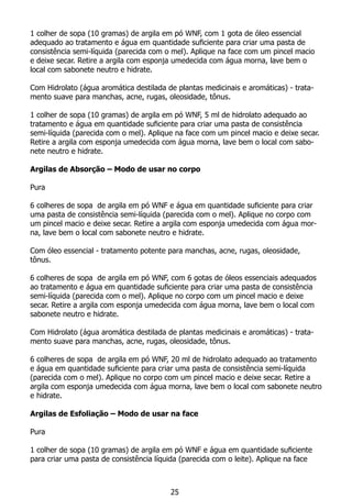 1 colher de sopa (10 gramas) de argila em pó WNF, com 1 gota de óleo essencial
adequado ao tratamento e água em quantidade suficiente para criar uma pasta de
consistência semi-líquida (parecida com o mel). Aplique na face com um pincel macio
e deixe secar. Retire a argila com esponja umedecida com água morna, lave bem o
local com sabonete neutro e hidrate.
Com Hidrolato (água aromática destilada de plantas medicinais e aromáticas) - trata-
mento suave para manchas, acne, rugas, oleosidade, tônus.
1 colher de sopa (10 gramas) de argila em pó WNF, 5 ml de hidrolato adequado ao
tratamento e água em quantidade suficiente para criar uma pasta de consistência
semi-líquida (parecida com o mel). Aplique na face com um pincel macio e deixe secar.
Retire a argila com esponja umedecida com água morna, lave bem o local com sabo-
nete neutro e hidrate.
Argilas de Absorção – Modo de usar no corpo
Pura
6 colheres de sopa de argila em pó WNF e água em quantidade suficiente para criar
uma pasta de consistência semi-líquida (parecida com o mel). Aplique no corpo com
um pincel macio e deixe secar. Retire a argila com esponja umedecida com água mor-
na, lave bem o local com sabonete neutro e hidrate.
Com óleo essencial - tratamento potente para manchas, acne, rugas, oleosidade,
tônus.
6 colheres de sopa de argila em pó WNF, com 6 gotas de óleos essenciais adequados
ao tratamento e água em quantidade suficiente para criar uma pasta de consistência
semi-líquida (parecida com o mel). Aplique no corpo com um pincel macio e deixe
secar. Retire a argila com esponja umedecida com água morna, lave bem o local com
sabonete neutro e hidrate.
Com Hidrolato (água aromática destilada de plantas medicinais e aromáticas) - trata-
mento suave para manchas, acne, rugas, oleosidade, tônus.
6 colheres de sopa de argila em pó WNF, 20 ml de hidrolato adequado ao tratamento
e água em quantidade suficiente para criar uma pasta de consistência semi-líquida
(parecida com o mel). Aplique no corpo com um pincel macio e deixe secar. Retire a
argila com esponja umedecida com água morna, lave bem o local com sabonete neutro
e hidrate.
Argilas de Esfoliação – Modo de usar na face
Pura
1 colher de sopa (10 gramas) de argila em pó WNF e água em quantidade suficiente
para criar uma pasta de consistência líquida (parecida com o leite). Aplique na face
25
 