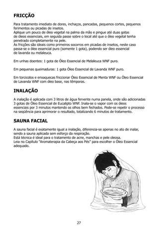 FRICÇÃO
Para tratamento imediato de dores, inchaços, pancadas, pequenos cortes, pequenos
ferimentos ou picadas de insetos.
Aplique um pouco de óleo vegetal na palma da mão e pingue até duas gotas
de óleos essenciais, em seguida passe sobre o local até que o óleo vegetal tenha
penetrado completamente na pele.
As fricções são ideais como primeiros socorros em picadas de insetos, neste caso
passa-se o óleo essencial puro (somente 1 gota), podendo ser óleo essencial
de lavanda ou melaleuca.
Em unhas doentes: 1 gota de Óleo Essencial de Melaleuca WNF puro.
Em pequenas queimaduras: 1 gota Óleo Essencial de Lavanda WNF puro.
Em torcicolos e enxaquecas friccionar Óleo Essencial de Menta WNF ou Óleo Essencial
de Lavanda WNF com óleo base, nas têmporas.
INALAÇÃO
	
A inalação é aplicada com 3 litros de água fervente numa panela, onde são adicionadas
3 gotas de Óleo Essencial de Eucalipto WNF. Inala-se o vapor com os óleos
essenciais por 3 minutos mantendo os olhos bem fechados. Pode-se repetir o processo
na seqüência para aprimorar o resultado, totalizando 6 minutos de tratamento.
Sauna Facial
A sauna facial é exatamente igual a inalação, diferencia-se apenas no ato de inalar,
sendo a sauna aplicada sem esforço da respiração.
Está técnica é ideal para o tratamento de acne, manchas e pele oleosa. 	
Leia no Capítulo “Aromaterapia da Cabeça aos Pés” para escolher o Óleo Essencial
adequado.
27
 