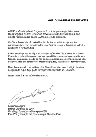WORLD’S NATURAL FRAGRANCIES
A WNF – World’s Natural Fragrancies é uma empresa especializada em
Óleos Vegetais e Óleos Essenciais provenientes de diversos países, com
grande representação desde 1998 no mercado brasileiro.
Os Óleos Essenciais são extraídos de plantas aromáticas, apresentam
princípios ativos com propriedades terapêuticas, e são utilizados na indústria
cosmética e farmacêutica.
Este manual apresenta algumas das aplicações dos Óleos Vegetais e Óleos
Essenciais mais utilizados no mundo, possibilita apresentar com detalhes as
técnicas para cuidar desde os fios de seus cabelos até as unhas de seus pés,
desenvolvidas por terapeutas, massoterapeutas, esteticistas e farmacêuticos.
Descubra o mundo maravilhoso dos Óleos Essenciais com tradição desde a
antiguidade e que hoje pode fazer parte também do seu universo.
Nossa meta é a sua saúde e bem estar.
Fernando Amaral
Diretor Científico da WNF
Osmólogo formado na Suíça pelo CGH
Prof. Pós graduação em Cosmetologia Oswaldo Cruz
1
 