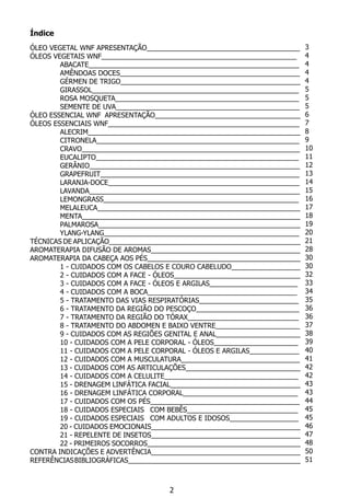 Índice
ÓLEO VEGETAL WNF APRESENTAÇÃO________________________________________
ÓLEOS VEGETAIS WNF___________________________________________________
	 ABACATE_______________________________________________________
	 Amêndoas Doces_______________________________________________
	 Gérmen de Trigo_______________________________________________
	 Girassol______________________________________________________
	 Rosa Mosqueta________________________________________________
	 Semente de Uva________________________________________________
ÓLEO ESSENCIAL WNF APRESENTAÇÃO______________________________________
ÓLEOS ESSENCIAIS WNF__________________________________________________
	 ALECRIM________________________________________________________
	 CITRONELA_____________________________________________________
	 CRAVO_________________________________________________________
	 EUCALIPTO_____________________________________________________
	 GERÂNIO_______________________________________________________
	 GRAPEFRUIT____________________________________________________
	 LARANJA-DOCE__________________________________________________
	 LAVANDA_______________________________________________________
	 LEMONGRASS___________________________________________________
	 MELALEUCA_____________________________________________________
	 MENTA_________________________________________________________
	 PALMAROSA_____________________________________________________
	 YLANG-YLANG___________________________________________________
TÉCNICAS DE APLICAÇÃO__________________________________________________
AROMATERAPIA DIFUSÃO DE AROMAS_______________________________________
AROMATERAPIA DA CABEÇA AOS PÉS________________________________________
	 1 - CUIDADOS COM OS CABELOS E COURO CABELUDO__________________
	 2 - CUIDADOS COM A FACE - ÓLEOS_________________________________
	 3 - CUIDADOS COM A FACE - ÓLEOS E ARGILAS_______________________		
	 4 - CUIDADOS COM A BOCA_______________________________________		
	 5 - TRATAMENTO DAS VIAS RESPIRATÓRIAS__________________________		
	 6 - TRATAMENTO DA REGIÃO DO PESCOÇO___________________________
	 7 - TRATAMENTO DA REGIÃO DO TÓRAX_____________________________
	 8 - TRATAMENTO DO ABDOMEN E BAIXO VENTRE______________________
	 9 - CUIDADOS COM AS REGIÕES GENITAL E ANAL______________________
	 10 - CUIDADOS COM A PELE CORPORAL - ÓLEOS______________________
	 11 - CUIDADOS COM A PELE CORPORAL - ÓLEOS E ARGILAS_____________
	 12 - CUIDADOS COM A MUSCULATURA_______________________________
	 13 - CUIDADOS COM AS ARTICULAÇÕES______________________________
	 14 - CUIDADOS COM A CELULITE___________________________________
	 15 - DRENAGEM LINFÁTICA FACIAL__________________________________
	 16 - DRENAGEM LINFÁTICA CORPORAL______________________________
	 17 - CUIDADOS COM OS PÉS_______________________________________
	 18 - CUIDADOS ESPECIAIS	 COM BEBÊS_____________________________
	 19 - CUIDADOS ESPECIAIS	 COM ADULTOS E IDOSOS__________________
	 20 - CUIDADOS EMOCIONAIS_______________________________________
	 21 - REPELENTE DE INSETOS_______________________________________
	 22 - PRIMEIROS SOCORROS________________________________________
CONTRA INDICAÇÕES E ADVERTÊNCIA_______________________________________
REFERÊNCIASBIBLIOGRÁFICAS_____________________________________________
2
3
4
4
4
4
5
5
5
6
7
8
9
10
11
12
13
14
15
16
17
18
19
20
21
28
30
30
32
33
34
35
36
36
37
38
39
40
41
42
42
43
43
44
45
45
46
47
48
50
51
 