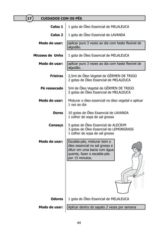 Calos 1
Calos 2
Modo de usar:
Micoses de Unha
Modo de usar:
Frieiras
Pé ressecado
Modo de usar:
Dores
Cansaço
Modo de usar:
Odores
Modo de usar:
	 17 	 CUIDADOS COM OS PÉS
1 gota de Óleo Essencial de MELALEUCA
1 gota de Óleo Essencial de LAVANDA
aplicar puro 3 vezes ao dia com haste flexível de
algodão.
1 gota de Óleo Essencial de MELALEUCA
aplicar puro 3 vezes ao dia com haste flexível de
algodão.
2,5ml de Óleo Vegetal de GÉRMEN DE TRIGO
2 gotas de Óleo Essencial de MELALEUCA
5ml de Óleo Vegetal de GÉRMEN DE TRIGO
2 gotas de Óleo Essencial de MELALEUCA
Misturar o óleo essencial no óleo vegetal e aplicar
1 vez ao dia
10 gotas de Óleo Essencial de LAVANDA
1 colher de sopa de sal grosso
5 gotas de Óleo Essencial de ALECRIM
3 gotas de Óleo Essencial de LEMONGRASS
1 colher de sopa de sal grosso
Escalda-pés, misturar bem o
óleo essencial no sal grosso e
diluir em uma bacia com água
quente, fazer o escalda-pés
por 15 minutos.
1 gota de Óleo Essencial de MELALEUCA
Aplicar dentro do sapato 2 vezes por semana
44
 