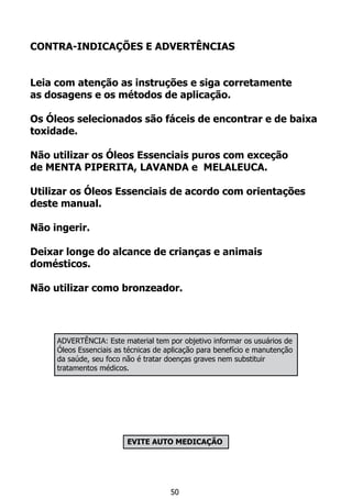 CONTRA-INDICAÇÕES E ADVERTÊNCIAS
Leia com atenção as instruções e siga corretamente
as dosagens e os métodos de aplicação.
Os Óleos selecionados são fáceis de encontrar e de baixa
toxidade.
Não utilizar os Óleos Essenciais puros com exceção
de MENTA PIPERITA, LAVANDA e MELALEUCA.
Utilizar os Óleos Essenciais de acordo com orientações
deste manual.
Não ingerir.
Deixar longe do alcance de crianças e animais
domésticos.
Não utilizar como bronzeador.
EVITE AUTO MEDICAÇÃO
50
ADVERTÊNCIA: Este material tem por objetivo informar os usuários de
Óleos Essenciais as técnicas de aplicação para benefício e manutenção
da saúde, seu foco não é tratar doenças graves nem substituir
tratamentos médicos.
 