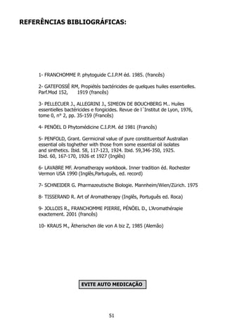 REFERÊNCIAS BIBLIOGRÁFICAS:
	 1- FRANCHOMME P. phytoguide C.I.P.M éd. 1985. (francês)
	 2- GATEFOSSÉ RM, Propiétés bactéricides de quelques huiles essentielles.
	 Parf.Mod 152, 	 1919 (francês)
	 3- PELLECUER J., ALLEGRINI J., SIMEON DE BOUCHBERG M.. Huiles
	 essentielles bactéricides e fongicides. Revue de l´Institut de Lyon, 1976,
	 tome 0, n° 2, pp. 35-159 (Francês)
	 4- PENÖEL D Phytomédicine C.I.P.M. éd 1981 (Francês)
	 5- PENFOLD, Grant. Germicinal value of pure constituentsof Australian
	 essential oils toghether with those from some essential oil isolates
	 and sinthetics. Ibid. 58, 117-123, 1924. Ibid. 59,346-350, 1925.
	 Ibid. 60, 167-170, 1926 et 1927 (Inglês)
	 6- LAVABRE MF. Aromatherapy workbook. Inner tradition éd. Rochester
	 Vermon USA 1990 (Inglês,Partuguês, ed. record)
	 7- SCHNEIDER G. Pharmazeutische Biologie. Mannheim/Wien/Zürich. 1975
	 8- TISSERAND R. Art of Aromatherapy (Inglês, Português ed. Roca)
	 9- JOLLOIS R., FRANCHOMME PIERRE, PÉNÖEL D., L’Aromathérapie
	 exactement. 2001 (francês)
	 10- KRAUS M., Ätherischen öle von A biz Z, 1985 (Alemão)
	
	
EVITE AUTO MEDICAÇÃO
51
 