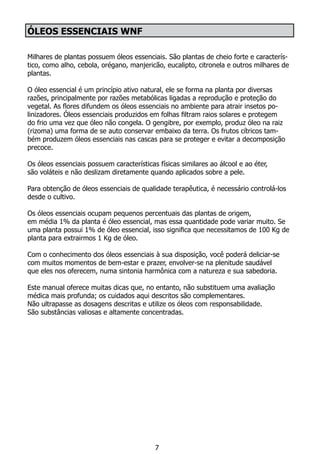 Óleos Essenciais WNF
Milhares de plantas possuem óleos essenciais. São plantas de cheio forte e caracterís-
tico, como alho, cebola, orégano, manjericão, eucalipto, citronela e outros milhares de
plantas.
O óleo essencial é um princípio ativo natural, ele se forma na planta por diversas
razões, principalmente por razões metabólicas ligadas a reprodução e proteção do
vegetal. As flores difundem os óleos essenciais no ambiente para atrair insetos po-
linizadores. Óleos essenciais produzidos em folhas filtram raios solares e protegem
do frio uma vez que óleo não congela. O gengibre, por exemplo, produz óleo na raiz
(rizoma) uma forma de se auto conservar embaixo da terra. Os frutos cítricos tam-
bém produzem óleos essenciais nas cascas para se proteger e evitar a decomposição
precoce.
Os óleos essenciais possuem características físicas similares ao álcool e ao éter,
são voláteis e não deslizam diretamente quando aplicados sobre a pele.
Para obtenção de óleos essenciais de qualidade terapêutica, é necessário controlá-los
desde o cultivo.
Os óleos essenciais ocupam pequenos percentuais das plantas de origem,
em média 1% da planta é óleo essencial, mas essa quantidade pode variar muito. Se
uma planta possui 1% de óleo essencial, isso significa que necessitamos de 100 Kg de
planta para extrairmos 1 Kg de óleo.
Com o conhecimento dos óleos essenciais à sua disposição, você poderá deliciar-se
com muitos momentos de bem-estar e prazer, envolver-se na plenitude saudável
que eles nos oferecem, numa sintonia harmônica com a natureza e sua sabedoria.
Este manual oferece muitas dicas que, no entanto, não substituem uma avaliação
médica mais profunda; os cuidados aqui descritos são complementares.
Não ultrapasse as dosagens descritas e utilize os óleos com responsabilidade.
São substâncias valiosas e altamente concentradas.
7
 