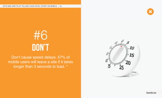 #6
don’t
Don’t cause speed delays. 57% of
mobile users will leave a site if it takes
longer than 3 seconds to load. 4
DO’S AND DON’TS OF TELLING YOUR HOTEL STORY ON MOBILE / 13
leonardo.com
 