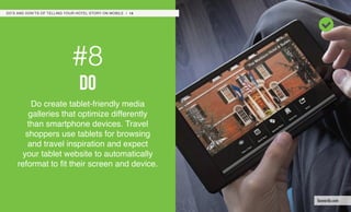 #8
do
Do create tablet-friendly media
galleries that optimize differently
than smartphone devices. Travel
shoppers use tablets for browsing
and travel inspiration and expect
your tablet website to automatically
reformat to fit their screen and device.
DO’S AND DON’TS OF TELLING YOUR HOTEL STORY ON MOBILE / 16
leonardo.com
 