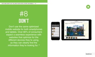 #8
don’t
Don’t use the same optimized
mobile website for both smartphones
and tablets. Over 80% of consumers
expect a seamless experience with
websites that optimize for the
different devices they’re using,
so they can clearly find the
information they’re looking for. 6
DO’S AND DON’TS OF TELLING YOUR HOTEL STORY ON MOBILE / 17
leonardo.com
 