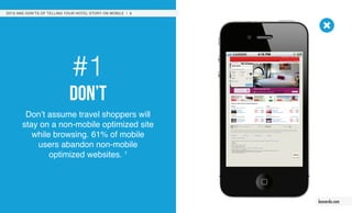 #1
Don’t
Don’t assume travel shoppers will
stay on a non-mobile optimized site
while browsing. 61% of mobile
users abandon non-mobile
optimized websites. 1
DO’S AND DON’TS OF TELLING YOUR HOTEL STORY ON MOBILE / 3
leonardo.com
 