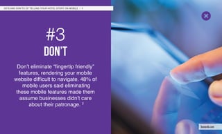 #3
don’t
Don’t eliminate “fingertip friendly”
features, rendering your mobile
website difficult to navigate. 48% of
mobile users said eliminating
these mobile features made them
assume businesses didn’t care
about their patronage. 2
DO’S AND DON’TS OF TELLING YOUR HOTEL STORY ON MOBILE / 7
leonardo.com
 