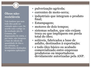 Óleos não-recicláveisVale lembrar que nem todo óleo pode ser coletado após o uso. De acordo com o artigo 10 da resolução 362 do Conama, são dispensados de coleta, e por tanto, não integram a base de cálculo da quantidade de óleo a ser coletada, os lubrificantes destinados às seguintes aplicações:pulverização agrícola;correntes de moto-serra;industriais que integram o produto final;Estampagem;motores de dois tempos;sistemas selados, que não exijam troca ou que impliquem em perda total do óleo;solúveis, fabricados a base de asfalto, destinados à exportação;e todo óleo básico ou acabado comercializado entre empresas produtoras ou importadoras devidamente autorizadas pela ANP.