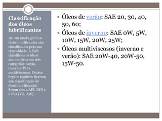 Classificação dos óleos lubrificantesDe um modo geral os óleos lubrificantes são classificados pela sua viscosidade. A SAE classificou os óleos automotivos em três categorias: verão, inverno (W) e multiviscosos. Outros órgãos também fizeram sua classificação de óleos lubrificantes foram eles a API, DIN e a ISO (VG, AW).Óleos de verão: SAE 20, 30, 40, 50, 60;Óleos de inverno: SAE 0W, 5W, 10W, 15W, 20W, 25W;Óleos multiviscosos (inverno e verão): SAE 20W-40, 20W-50, 15W-50.