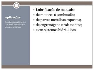 AplicaçõesHá diversas aplicações dos óleos lubrificantes, vejamos algumas.Lubrificação de mancais;de motores á combustão;de partes metálicas expostas;de engrenagens e rolamentos;e em sistemas hidráulicos.