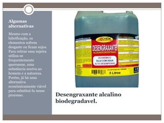 Desengraxante alcalino biodegradavel.Algumas alternativasMesmo com a lubrificação, os elementos sofrem desgaste ou ficam sujos. Para retirar essa sujeira utiliza-se frequentemente querosene, uma substância nociva ao homem e a natureza. Porém, já há uma alternativa econômicamente viável para substitui-lo nesse processo.