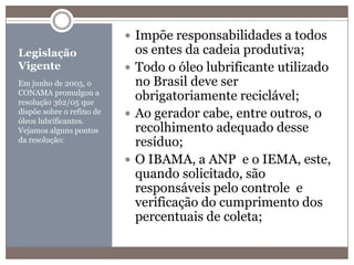 Legislação VigenteEm junho de 2005, o CONAMA promulgou a resolução 362/05 que dispõe sobre o refino de óleos lubrificantes. Vejamos alguns pontos da resolução:Impõe responsabilidades a todos os entes da cadeia produtiva;Todo o óleo lubrificante utilizado no Brasil deve ser obrigatoriamente reciclável;Ao gerador cabe, entre outros, o recolhimento adequado desse resíduo;O IBAMA, a ANP  e o IEMA, este, quando solicitado, são responsáveis pelo controle  e verificação do cumprimento dos percentuais de coleta;