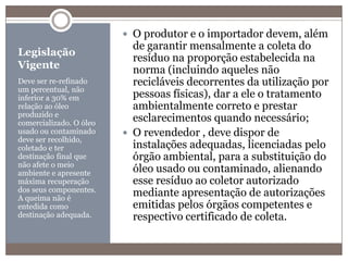 Legislação VigenteDeve ser re-refinado um percentual, não inferior a 30% em relação ao óleo produzido e comercializado. O óleo usado ou contaminado deve ser recolhido, coletado e ter destinação final que não afete o meio ambiente e apresente máxima recuperação dos seus componentes. A queima não é entedida como destinação adequada.O produtor e o importador devem, além de garantir mensalmente a coleta do resíduo na proporção estabelecida na norma (incluindo aqueles não recicláveis decorrentes da utilização por pessoas físicas), dar a ele o tratamento ambientalmente correto e prestar esclarecimentos quando necessário;O revendedor , deve dispor de instalações adequadas, licenciadas pelo órgão ambiental, para a substituição do óleo usado ou contaminado, alienando esse resíduo ao coletor autorizado mediante apresentação de autorizações emitidas pelos órgãos competentes e respectivo certificado de coleta.