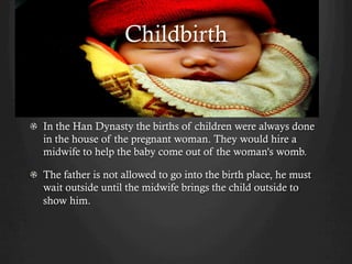 Childbirth


!   In the Han Dynasty the births of children were always done
    in the house of the pregnant woman. They would hire a
    midwife to help the baby come out of the woman's womb.

!   The father is not allowed to go into the birth place, he must
    wait outside until the midwife brings the child outside to
    show him.
 