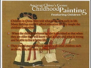 Childhood
!   Children in China were told what to do very early in life.
    Many families couldn’t afford education so they taught the
    children themselves.

!   When the child misbehaves he/she is punished so that when
    they are older they will know what is right and what is wrong
    and be able to live a better life.

!   They played many different games with other children such
    as chess, kite, and even marbles.
 