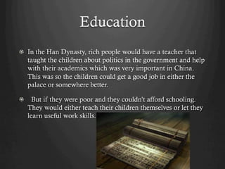 Education
!   In the Han Dynasty, rich people would have a teacher that
    taught the children about politics in the government and help
    with their academics which was very important in China.
    This was so the children could get a good job in either the
    palace or somewhere better.

!   But if they were poor and they couldn’t afford schooling.
   They would either teach their children themselves or let they
   learn useful work skills.
 