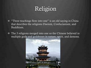 Religion
!   “Three teachings flow into one” is an old saying in China
    that describes the religions Daoism, Confucianism, and
    Buddhism.

!   The 3 religions merged into one so the Chinese believed in
    multiple gods and goddesses in nature, spirit, and demons.
 