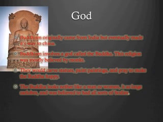 God
!   Buddhism originally came from India but eventually made
    it’s way to china.

!   Buddhism involves a god called the Buddha. This religion
    was mostly believed by monks.

!   They would carve statues, paint paintings, and pray to make
    the Buddha happy.

!   The Buddha looks nether like a man or women, it as large
    earlobes, and was believed to had all sorts of bodies.
 