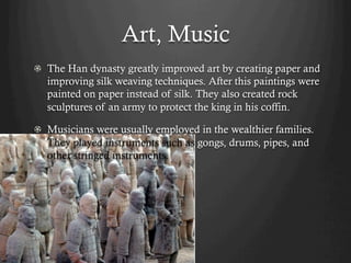 Art, Music
!   The Han dynasty greatly improved art by creating paper and
    improving silk weaving techniques. After this paintings were
    painted on paper instead of silk. They also created rock
    sculptures of an army to protect the king in his coffin.

!   Musicians were usually employed in the wealthier families.
    They played instruments such as gongs, drums, pipes, and
    other stringed instruments.
 