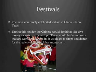 Festivals
!   The most commonly celebrated festival in China is New
    Years.

!   During this holiday the Chinese would do things like give
    money away in a red envelope. There would be dragon suits
    that are worn and danced in. it would go to shops and dance
    for the red envelope which has money in it.
 