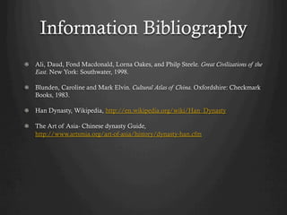 Information Bibliography
!   Ali, Daud, Fond Macdonald, Lorna Oakes, and Philp Steele. Great Civilizations of the
    East. New York: Southwater, 1998.

!   Blunden, Caroline and Mark Elvin. Cultural Atlas of China. Oxfordshire: Checkmark
    Books, 1983.

!   Han Dynasty, Wikipedia, http://en.wikipedia.org/wiki/Han_Dynasty

!   The Art of Asia- Chinese dynasty Guide,
    http://www.artsmia.org/art-of-asia/history/dynasty-han.cfm
 
