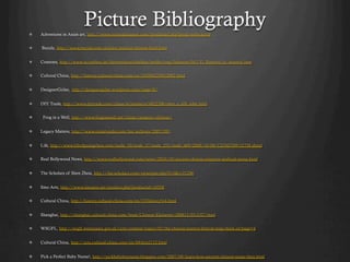 ! 
                           Picture Bibliography
     Adventures in Asian art, http://www.orientaloutpost.com/proddetail.php?prod=syfm-scroll


!    Buzzle, http://www.buzzle.com/articles/ancient-chinese-food.html


!    Contents, http://www.tu-cottbus.de/theoriederarchitektur/wolke/eng/Subjects/041/Yi_Bozovic/yi_bozovic.htm


!    Cultural China, http://history.cultural-china.com/en/183H6233H12082.html


!    DesignerGirlee, http://designergirlee.wordpress.com/page/8/


!    DIY Trade, http://www.diytrade.com/china/4/products/4822206/men_s_silk_robe.html


!     Frog in a Well, http://www.froginawell.net/china/category/chinese/


!    Legacy Matters, http://www.estatevaults.com/lm/archives/2007/09/


!    Life, http://www.lifeofguangzhou.com/node_10/node_37/node_251/node_469/2008/10/08/122343709152758.shtml


!    Real Bollywood News, http://www.realbollywood.com/news/2010/10/ancient-chinese-emperor-seafood-menu.html


!    The Scholars of Shen Zhou, http://the-scholars.com/viewtopic.php?f=5&t=21296


!    Sino Arts, http://www.sinoarts.net/product.php?productid=16558


!    Cultural China, http://history.cultural-china.com/en/37History514.html


!    Shanghai, http://shanghai.cultural-china.com/html/Chinese-Elements/200812/03-2327.html


!    WSGFL, http://wsgfl.westsussex.gov.uk/ccm/content/topics/02/the-chinese-lantern-festival-teng-chieh.en?page=4


!    Cultural China, http://arts.cultural-china.com/en/69Arts2112.html


!    Pick a Perfect Baby Name!, http://pickbabyboyname.blogspot.com/2007/09/learn-how-ancient-chinese-name-their.html
 