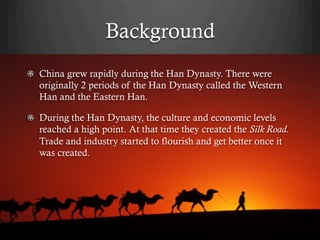 Background
!   China grew rapidly during the Han Dynasty. There were
    originally 2 periods of the Han Dynasty called the Western
    Han and the Eastern Han.

!   During the Han Dynasty, the culture and economic levels
    reached a high point. At that time they created the Silk Road.
    Trade and industry started to flourish and get better once it
    was created.
 