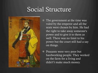 Social Structure
     !   The government at the time was
         ruled by the emperor and all the
         seats were chosen by him. He had
         the right to take away someone's
         power and to give it to them as
         well. There was no limit to his
         power but the court still had a say
         on things.

     !   Peasants were very poor but
         hardworking people. They worked
         on the farm for a living and
         didn't’t make much money.
 