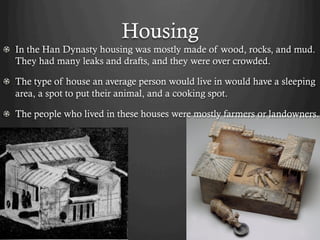 Housing
!   In the Han Dynasty housing was mostly made of wood, rocks, and mud.
    They had many leaks and drafts, and they were over crowded.

!   The type of house an average person would live in would have a sleeping
    area, a spot to put their animal, and a cooking spot.

!   The people who lived in these houses were mostly farmers or landowners.
 