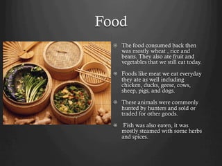 Food
  !   The food consumed back then
      was mostly wheat , rice and
      beans. They also ate fruit and
      vegetables that we still eat today.

  !   Foods like meat we eat everyday
      they ate as well including
      chicken, ducks, geese, cows,
      sheep, pigs, and dogs.

  !   These animals were commonly
      hunted by hunters and sold or
      traded for other goods.

  !   Fish was also eaten, it was
      mostly steamed with some herbs
      and spices.
 