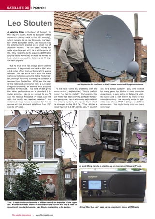 SATELLITE DX                    Portrait




Leo Stouten
A satellite DXer in the heart of Europe! In
the city of Leuven, home to Europe’s oldest
university (dating back to the 13th century),
which happens to be near Brussels, the “capi-
tal” of the European Union, Leo Stouten has
his antenna farm erected on a small row of
attached houses. He has been retired for
quite some time yet at 74 he is at the prime of
life. Only recently did he acquire a DRM radio
(Digital Radio Mondiale) because he wanted to
hear what it sounded like listening to AM dig-
ital radio signals.

   But his true love has always been satellite
reception. It began with him back in 1987 with
a 1.2-meter offset dish and Nokia’s ﬁrst analog
receiver. He has since stuck with the Nokia
name and is today using the Nokia Mediamas-
ter, although for blind scanning he opted for a
receiver from FortecStar. 1996 was the year
of the motorized antenna for him: a 1.2-meter                                        Leo Stouten on his roof next to his 1.2-meter motorized Gregorian antenna.
Gregorian antenna; an antenna with a second
reﬂector for the LNB. This kind of dish gives                   “I did have some big problems with the          ask for a better system.” Leo, who worked
the same performance as a standard 1.5-                      motor at ﬁrst", explains Leo, “This is the ﬁfth    for many years for Philips in their computer
meter antenna. Leo is very proud to say, “I                  motor I’ve had to install.” Fortunately, this      department, is very active in Belgium’s satel-
can now receive Nilesat at 7° west, just not                 last motor has been working perfectly for sev-     lite scene and is well-known by many in the
with that much bad weather reserve.” His                     eral years now. Leo is extremely satisﬁed with     satellite industry. He regularly visits the sat-
motorized setup makes it possible for him to                 his antenna system, the signals from which         ellite trade shows ANGA in Cologne and IBC in
receive all the Ku-band satellites from 70°                  he observes on his 16:9 TV. “The LNB has a         Amsterdam. You might bump into him there
east to 60° west.                                            noise ﬁgure of 0.2 dB”, admits Leo, “I couldn’t    some day!




                                                                                        At work DXing. Here he is checking up on channels on Nilesat at 7° west.




The 1.2-meter motorized antenna is hidden behind the branches to the upper
left. Another multifeed antenna is mounted on the outside wall and is used for
reception of standard channels. Leo Stouten is standing in his garden.                   A true DXer: Leo can’t pass up the opportunity to test a DRM radio.



     TELE-satellite International — www.TELE-satellite.com
 