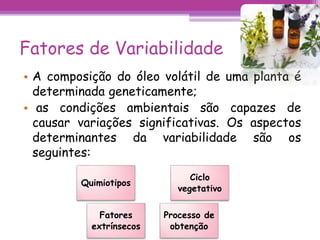 Fatores de Variabilidade 
• A composição do óleo volátil de uma planta é 
determinada geneticamente; 
• as condições ambientais são capazes de 
causar variações significativas. Os aspectos 
determinantes da variabilidade são os 
seguintes: 
Quimiotipos 
Ciclo 
vegetativo 
Fatores 
extrínsecos 
Processo de 
obtenção 
 