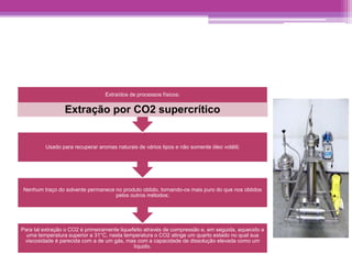 Extraídos de processos físicos: 
Extração por CO2 supercrítico 
Usado para recuperar aromas naturais de vários tipos e não somente óleo volátil; 
Nenhum traço do solvente permanece no produto obtido, tornando-os mais puro do que nos obtidos 
pelos outros métodos; 
Para tal extração o CO2 é primeiramente liquefeito através de compressão e, em seguida, aquecido a 
uma temperatura superior a 31°C, nesta temperatura o CO2 atinge um quarto estado no qual sua 
viscosidade é parecida com a de um gás, mas com a capacidade de dissolução elevada como um 
líquido. 
 