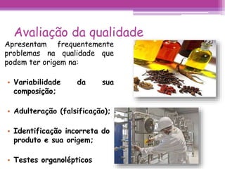 Avaliação da qualidade 
Apresentam frequentemente 
problemas na qualidade que 
podem ter origem na: 
• Variabilidade da sua 
composição; 
• Adulteração (falsificação); 
• Identificação incorreta do 
produto e sua origem; 
• Testes organolépticos 
 