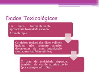 Dados Toxicológicos 
Os óleos, frequentemente , 
apresentam toxicidade elevada; 
Aromaterapia 
Os efeitos tóxicos dos óleos voláteis 
incluem não somente aqueles 
decorrentes de uma intoxicação 
aguda, mas também crônica; 
O grau de toxicidade depende, 
também, da via de administração 
(por exemplo adm. Oral) 
 